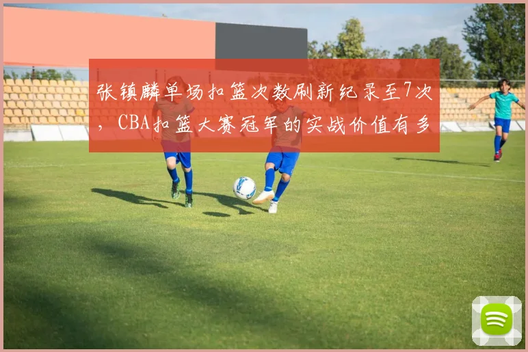 张镇麟单场扣篮次数刷新纪录至7次，CBA扣篮大赛冠军的实战价值有多大？