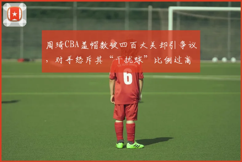 周琦CBA盖帽数破四百大关却引争议,对手怒斥其“干扰球”比例过高