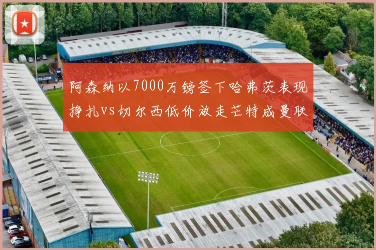 阿森纳以7000万镑签下哈弗茨表现挣扎vs切尔西低价放走芒特成曼联核心,伦敦德比转会失误