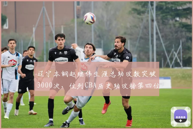 辽宁本钢赵继伟生涯总助攻数突破3000次,位列CBA历史助攻榜第四位