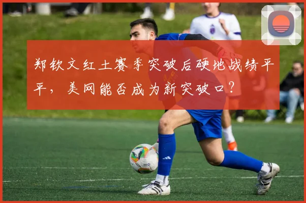 郑钦文红土赛季突破后硬地战绩平平,美网能否成为新突破口?