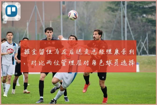 掘金留住马龙后送走总经理康奈利,对比两位管理层对角色球员选择偏好
