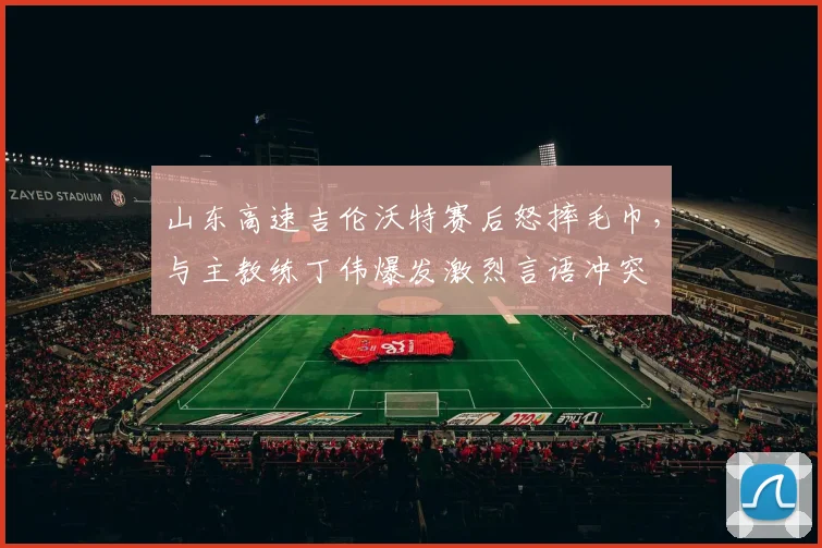 山东高速吉伦沃特赛后怒摔毛巾,与主教练丁伟爆发激烈言语冲突