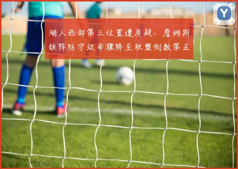 湖人西部第三位置遭质疑,詹姆斯缺阵防守效率骤降至联盟倒数第五