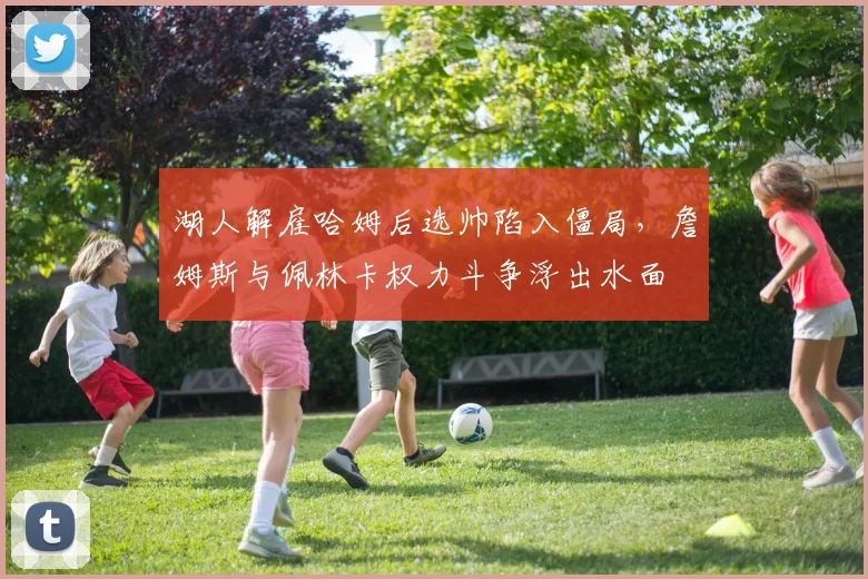 湖人解雇哈姆后选帅陷入僵局,詹姆斯与佩林卡权力斗争浮出水面